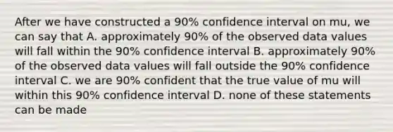 After we have constructed a 90% confidence interval on mu, we can say that A. approximately 90% of the observed data values will fall within the 90% confidence interval B. approximately 90% of the observed data values will fall outside the 90% confidence interval C. we are 90% confident that the true value of mu will within this 90% confidence interval D. none of these statements can be made