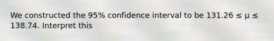 We constructed the 95% confidence interval to be 131.26 ≤ μ ≤ 138.74. Interpret this