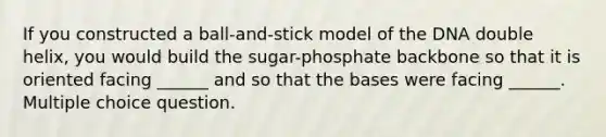 If you constructed a ball-and-stick model of the DNA double helix, you would build the sugar-phosphate backbone so that it is oriented facing ______ and so that the bases were facing ______. Multiple choice question.