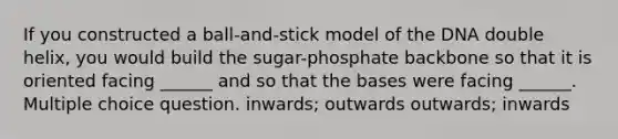 If you constructed a ball-and-stick model of the DNA double helix, you would build the sugar-phosphate backbone so that it is oriented facing ______ and so that the bases were facing ______. Multiple choice question. inwards; outwards outwards; inwards