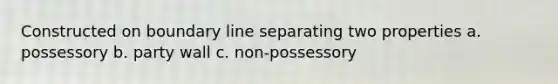 Constructed on boundary line separating two properties a. possessory b. party wall c. non-possessory