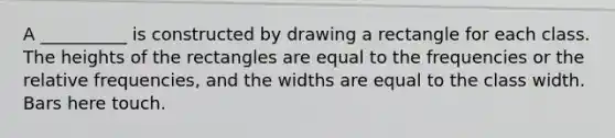 A __________ is constructed by drawing a rectangle for each class. The heights of the rectangles are equal to the frequencies or the relative frequencies, and the widths are equal to the class width. Bars here touch.