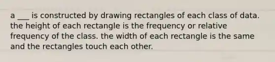 a ___ is constructed by drawing rectangles of each class of data. the height of each rectangle is the frequency or relative frequency of the class. the width of each rectangle is the same and the rectangles touch each other.