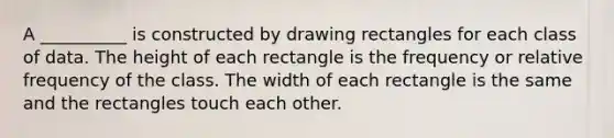 A __________ is constructed by drawing rectangles for each class of data. The height of each rectangle is the frequency or relative frequency of the class. The width of each rectangle is the same and the rectangles touch each other.