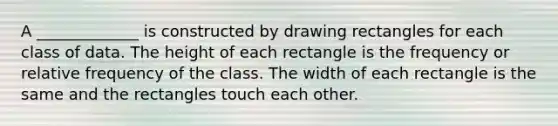 A _____________ is constructed by drawing rectangles for each class of data. The height of each rectangle is the frequency or relative frequency of the class. The width of each rectangle is the same and the rectangles touch each other.