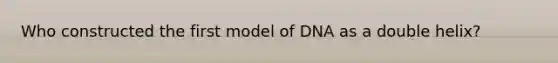 Who constructed the first model of DNA as a double helix?