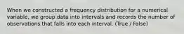 When we constructed a frequency distribution for a numerical variable, we group data into intervals and records the number of observations that falls into each interval. (True / False)