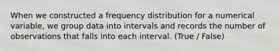 When we constructed a <a href='https://www.questionai.com/knowledge/kBageYpRHz-frequency-distribution' class='anchor-knowledge'>frequency distribution</a> for a numerical variable, we group data into intervals and records the number of observations that falls into each interval. (True / False)