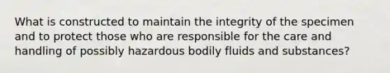 What is constructed to maintain the integrity of the specimen and to protect those who are responsible for the care and handling of possibly hazardous bodily fluids and substances?