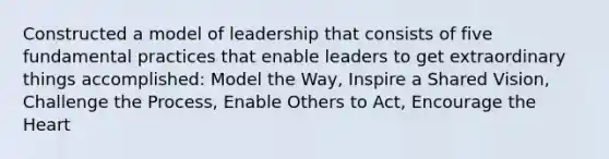 Constructed a model of leadership that consists of five fundamental practices that enable leaders to get extraordinary things accomplished: Model the Way, Inspire a Shared Vision, Challenge the Process, Enable Others to Act, Encourage <a href='https://www.questionai.com/knowledge/kya8ocqc6o-the-heart' class='anchor-knowledge'>the heart</a>