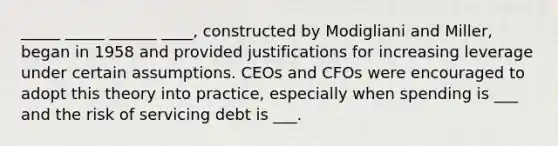 _____ _____ ______ ____, constructed by Modigliani and Miller, began in 1958 and provided justifications for increasing leverage under certain assumptions. CEOs and CFOs were encouraged to adopt this theory into practice, especially when spending is ___ and the risk of servicing debt is ___.