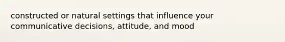 constructed or natural settings that influence your communicative decisions, attitude, and mood