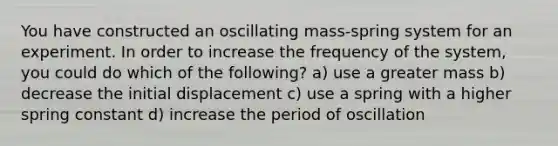 You have constructed an oscillating mass-spring system for an experiment. In order to increase the frequency of the system, you could do which of the following? a) use a greater mass b) decrease the initial displacement c) use a spring with a higher spring constant d) increase the period of oscillation