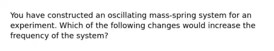 You have constructed an oscillating mass-spring system for an experiment. Which of the following changes would increase the frequency of the system?