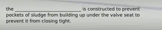 the _____________________________ is constructed to prevent pockets of sludge from building up under the valve seat to prevent it from closing tight.