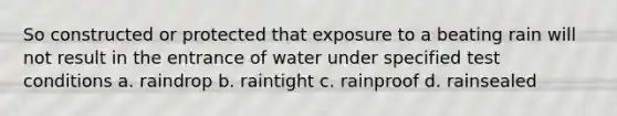 So constructed or protected that exposure to a beating rain will not result in the entrance of water under specified test conditions a. raindrop b. raintight c. rainproof d. rainsealed