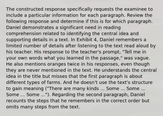 The constructed response specifically requests the examinee to include a particular information for each paragraph. Review the following response and determine if this is for which paragraph. Daniel demonstrates a significant need in reading comprehension related to identifying the central idea and supporting details in a text. In Exhibit 4, Daniel remembers a limited number of details after listening to the text read aloud by his teacher. His response to the teacher's prompt, "Tell me in your own words what you learned in the passage," was vague. He also mentions oranges twice in his responses, even though they are never mentioned in the text. He understands the central idea in the title but misses that the first paragraph is about different types of farms. And he doesn't use the text's structure to gain meaning ("There are many kinds ... Some ... Some ... Some ... Some ..."). Regarding the second paragraph, Daniel recounts the steps that he remembers in the correct order but omits many steps from the text.