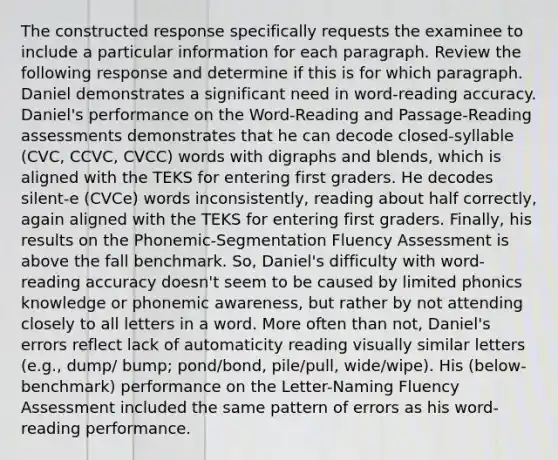 The constructed response specifically requests the examinee to include a particular information for each paragraph. Review the following response and determine if this is for which paragraph. Daniel demonstrates a significant need in word-reading accuracy. Daniel's performance on the Word-Reading and Passage-Reading assessments demonstrates that he can decode closed-syllable (CVC, CCVC, CVCC) words with digraphs and blends, which is aligned with the TEKS for entering first graders. He decodes silent-e (CVCe) words inconsistently, reading about half correctly, again aligned with the TEKS for entering first graders. Finally, his results on the Phonemic-Segmentation Fluency Assessment is above the fall benchmark. So, Daniel's difficulty with word-reading accuracy doesn't seem to be caused by limited phonics knowledge or phonemic awareness, but rather by not attending closely to all letters in a word. More often than not, Daniel's errors reflect lack of automaticity reading visually similar letters (e.g., dump/ bump; pond/bond, pile/pull, wide/wipe). His (below-benchmark) performance on the Letter-Naming Fluency Assessment included the same pattern of errors as his word-reading performance.