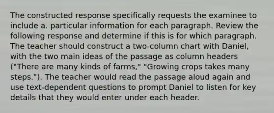 The constructed response specifically requests the examinee to include a. particular information for each paragraph. Review the following response and determine if this is for which paragraph. The teacher should construct a two-column chart with Daniel, with the two main ideas of the passage as column headers ("There are many kinds of farms," "Growing crops takes many steps."). The teacher would read the passage aloud again and use text-dependent questions to prompt Daniel to listen for key details that they would enter under each header.