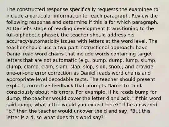 The constructed response specifically requests the examinee to include a particular information for each paragraph. Review the following response and determine if this is for which paragraph. At Daniel's stage of reading development (transitioning to the full-alphabetic phase), the teacher should address his accuracy/automaticity issues with letters at the word level. The teacher should use a two-part instructional approach: have Daniel read word chains that include words containing target letters that are not automatic (e.g., bump, dump, lump, slump, clump, clamp, clam, slam, slap, slop, slob, snob); and provide one-on-one error correction as Daniel reads word chains and appropriate-level decodable texts. The teacher should present explicit, corrective feedback that prompts Daniel to think consciously about his errors. For example, if he reads bump for dump, the teacher would cover the letter d and ask, "If this word said bump, what letter would you expect here?" If he answered "b," then the teacher would uncover the d and say, "But this letter is a d, so what does this word say?"