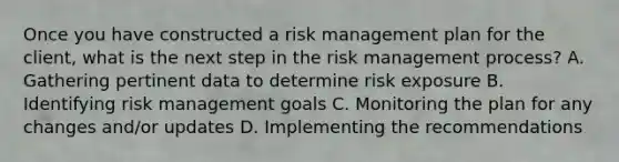 Once you have constructed a risk management plan for the client, what is the next step in the risk management process? A. Gathering pertinent data to determine risk exposure B. Identifying risk management goals C. Monitoring the plan for any changes and/or updates D. Implementing the recommendations