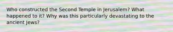 Who constructed the Second Temple in Jerusalem? What happened to it? Why was this particularly devastating to the ancient Jews?