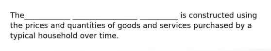 The____________ _________________ __________ is constructed using the prices and quantities of goods and services purchased by a typical household over time.