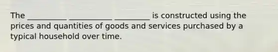 The __________ ___________ _________ is constructed using the prices and quantities of goods and services purchased by a typical household over time.