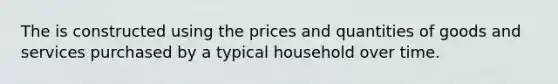 The is constructed using the prices and quantities of goods and services purchased by a typical household over time.