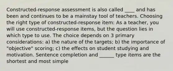 Constructed-response assessment is also called ____ and has been and continues to be a mainstay tool of teachers. Choosing the right type of constructed-response item: As a teacher, you will use constructed-response items, but the question lies in which type to use. The choice depends on 3 primary considerations: a) the nature of the targets; b) the importance of "objective" scoring; c) the effects on student studying and motivation. Sentence completion and ______ type items are the shortest and most simple