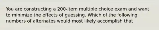 You are constructing a 200-item multiple choice exam and want to minimize the effects of guessing. Which of the following numbers of alternates would most likely accomplish that