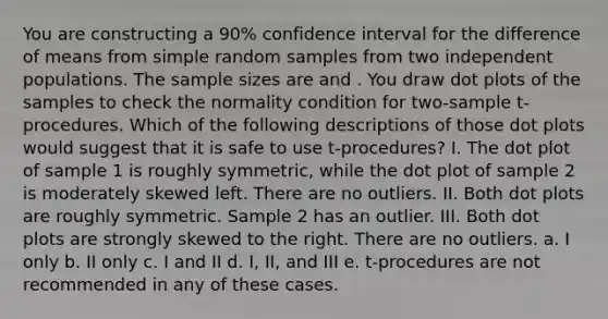 You are constructing a 90% confidence interval for the difference of means from simple random samples from two independent populations. The sample sizes are and . You draw dot plots of the samples to check the normality condition for two-sample t-procedures. Which of the following descriptions of those dot plots would suggest that it is safe to use t-procedures? I. The dot plot of sample 1 is roughly symmetric, while the dot plot of sample 2 is moderately skewed left. There are no outliers. II. Both dot plots are roughly symmetric. Sample 2 has an outlier. III. Both dot plots are strongly skewed to the right. There are no outliers. a. I only b. II only c. I and II d. I, II, and III e. t-procedures are not recommended in any of these cases.