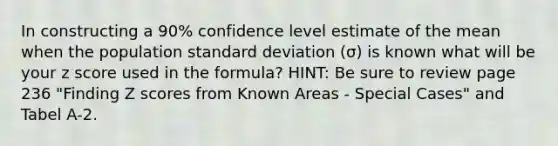 In constructing a 90% confidence level estimate of the mean when the population standard deviation (σ) is known what will be your z score used in the formula? HINT: Be sure to review page 236 "Finding Z scores from Known Areas - Special Cases" and Tabel A-2.