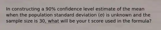 In constructing a 90% confidence level estimate of the mean when the population standard deviation (σ) is unknown and the sample size is 30, what will be your t score used in the formula?