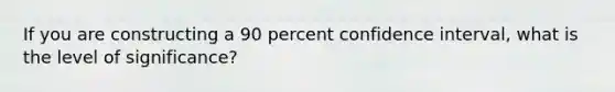 If you are constructing a 90 percent confidence interval, what is the level of significance?