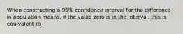 When constructing a 95% confidence interval for the difference in population means, if the value zero is in the interval, this is equivalent to