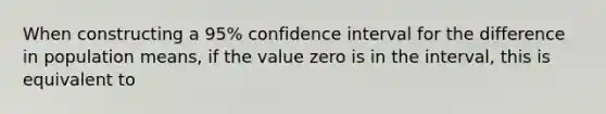 When constructing a 95% confidence interval for the difference in population means, if the value zero is in the interval, this is equivalent to