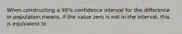 When constructing a 95% confidence interval for the difference in population means, if the value zero is not in the interval, this is equivalent to