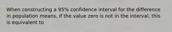 When constructing a 95% confidence interval for the difference in population means, if the value zero is not in the interval, this is equivalent to