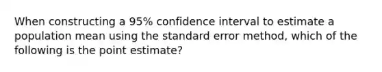 When constructing a 95% confidence interval to estimate a population mean using the standard error method, which of the following is the point estimate?