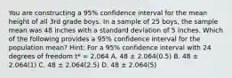 You are constructing a 95% confidence interval for the mean height of all 3rd grade boys. In a sample of 25 boys, the sample mean was 48 inches with a standard deviation of 5 inches. Which of the following provides a 95% confidence interval for the population mean? Hint: For a 95% confidence interval with 24 degrees of freedom t* = 2.064 A. 48 ± 2.064(0.5) B. 48 ± 2.064(1) C. 48 ± 2.064(2.5) D. 48 ± 2.064(5)