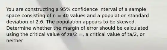 You are constructing a 95% confidence interval of a sample space consisting of n = 40 values and a population <a href='https://www.questionai.com/knowledge/kqGUr1Cldy-standard-deviation' class='anchor-knowledge'>standard deviation</a> of 2.6. The population appears to be skewed. Determine whether the margin of error should be calculated using the critical value of za/2 =, a critical value of ta/2, or neither