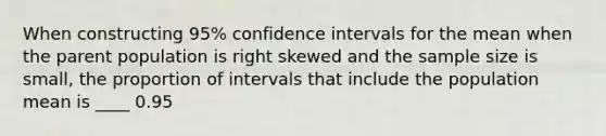 When constructing​ 95% confidence intervals for the mean when the parent population is right skewed and the sample size is​ small, the proportion of intervals that include the population mean is ____ 0.95