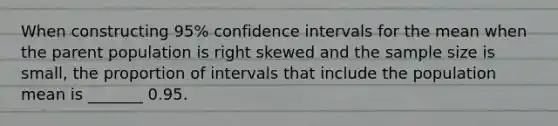 When constructing​ 95% confidence intervals for the mean when the parent population is right skewed and the sample size is​ small, the proportion of intervals that include the population mean is _______ 0.95.