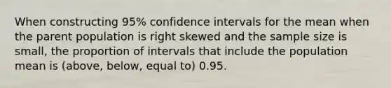 When constructing​ 95% confidence intervals for the mean when the parent population is right skewed and the sample size is​ small, the proportion of intervals that include the population mean is​ (above, below, equal​ to) 0.95.