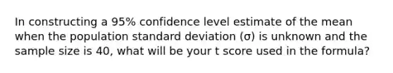 In constructing a 95% confidence level estimate of the mean when the population standard deviation (σ) is unknown and the sample size is 40, what will be your t score used in the formula?