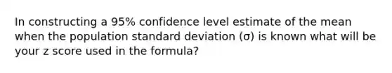 In constructing a 95% confidence level estimate of the mean when the population <a href='https://www.questionai.com/knowledge/kqGUr1Cldy-standard-deviation' class='anchor-knowledge'>standard deviation</a> (σ) is known what will be your <a href='https://www.questionai.com/knowledge/kIHl8zoOXx-z-score' class='anchor-knowledge'>z score</a> used in the formula?