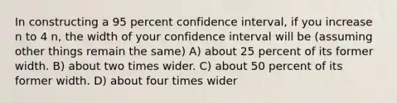 In constructing a 95 percent confidence interval, if you increase n to 4 n, the width of your confidence interval will be (assuming other things remain the same) A) about 25 percent of its former width. B) about two times wider. C) about 50 percent of its former width. D) about four times wider