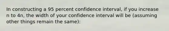 In constructing a 95 percent confidence interval, if you increase n to 4n, the width of your confidence interval will be (assuming other things remain the same):