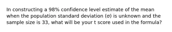 In constructing a 98% confidence level estimate of the mean when the population standard deviation (σ) is unknown and the sample size is 33, what will be your t score used in the formula?